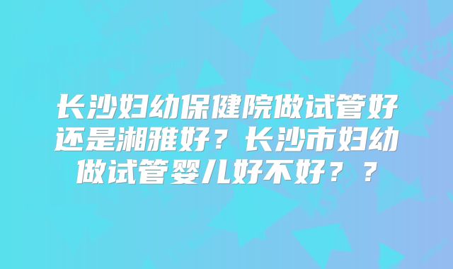 长沙妇幼保健院做试管好还是湘雅好？长沙市妇幼做试管婴儿好不好？？