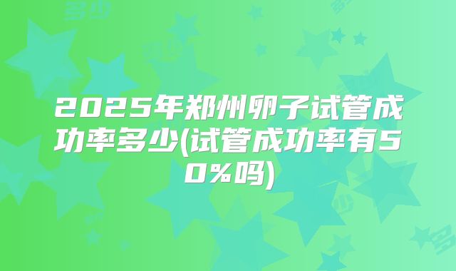 2025年郑州卵子试管成功率多少(试管成功率有50%吗)