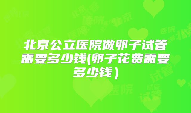 北京公立医院做卵子试管需要多少钱(卵子花费需要多少钱）