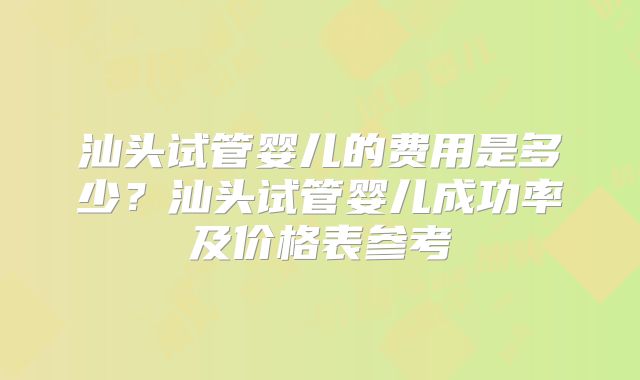 汕头试管婴儿的费用是多少？汕头试管婴儿成功率及价格表参考