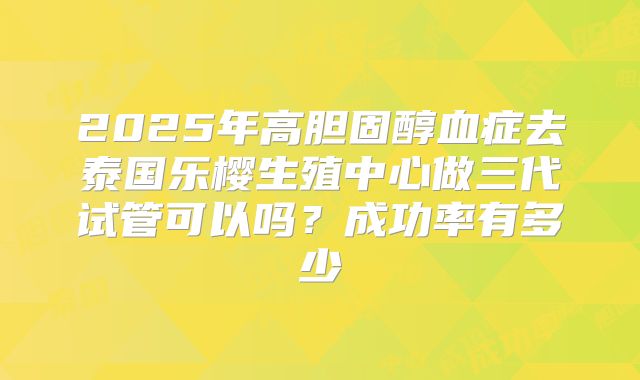 2025年高胆固醇血症去泰国乐樱生殖中心做三代试管可以吗?成功率有多少