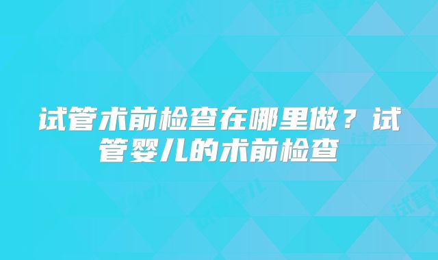 试管术前检查在哪里做？试管婴儿的术前检查