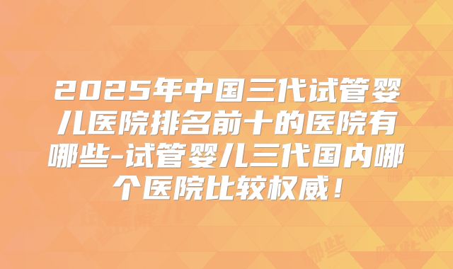 2025年中国三代试管婴儿医院排名前十的医院有哪些-试管婴儿三代国内哪个医院比较权威!