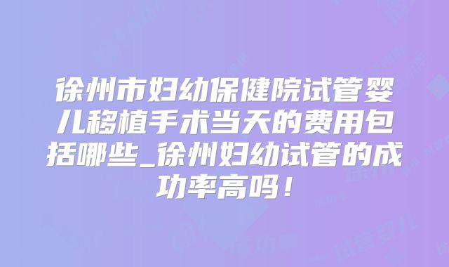 徐州市妇幼保健院试管婴儿移植手术当天的费用包括哪些_徐州妇幼试管的成功率高吗!