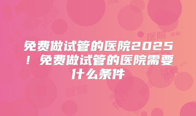 免费做试管的医院2025！免费做试管的医院需要什么条件