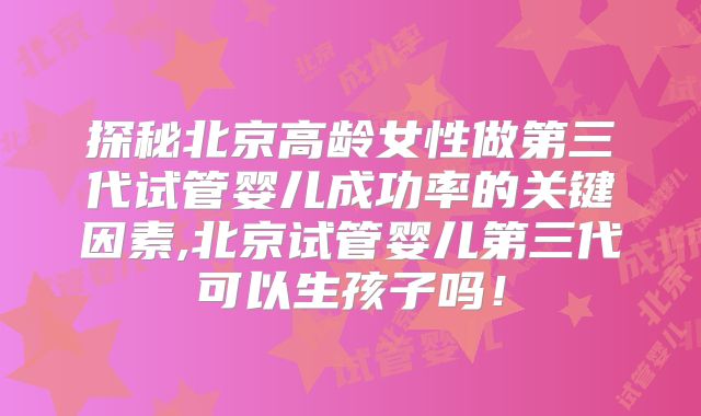探秘北京高龄女性做第三代试管婴儿成功率的关键因素,北京试管婴儿第三代可以生孩子吗!