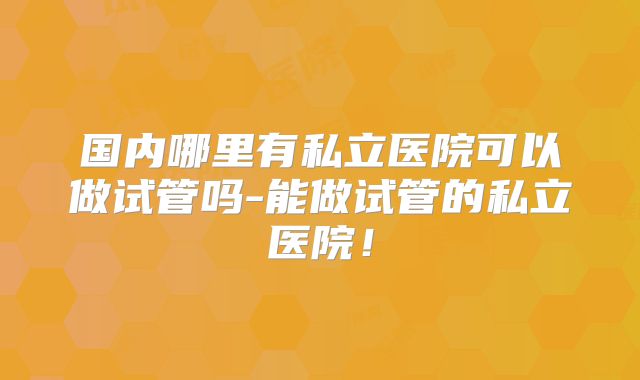 国内哪里有私立医院可以做试管吗-能做试管的私立医院！