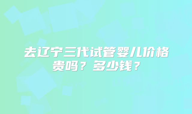 去辽宁三代试管婴儿价格贵吗？多少钱？