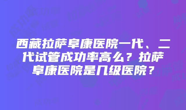 西藏拉萨阜康医院一代、二代试管成功率高么？拉萨阜康医院是几级医院？