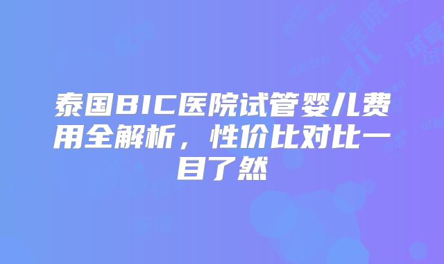 泰国BIC医院试管婴儿费用全解析，性价比对比一目了然