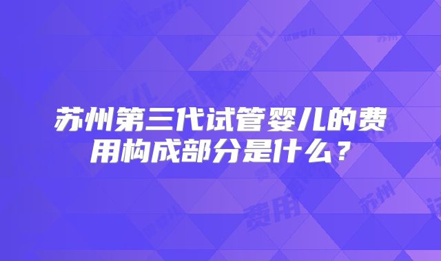 苏州第三代试管婴儿的费用构成部分是什么？