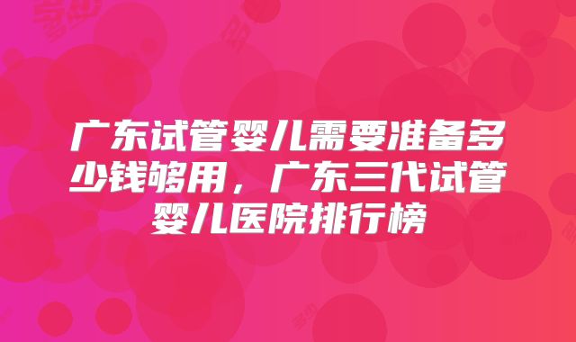 广东试管婴儿需要准备多少钱够用，广东三代试管婴儿医院排行榜