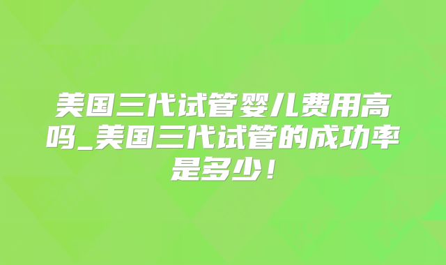 美国三代试管婴儿费用高吗_美国三代试管的成功率是多少!