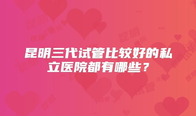 昆明三代试管比较好的私立医院都有哪些?
