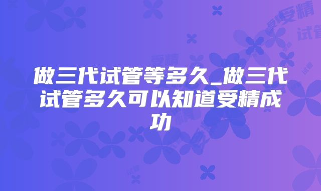 做三代试管等多久_做三代试管多久可以知道受精成功