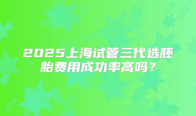 2025上海试管三代选胚胎费用成功率高吗?