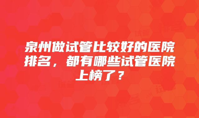 泉州做试管比较好的医院排名，都有哪些试管医院上榜了？