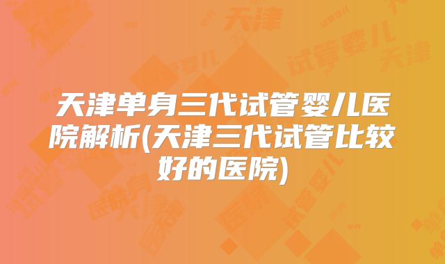 天津单身三代试管婴儿医院解析(天津三代试管比较好的医院)