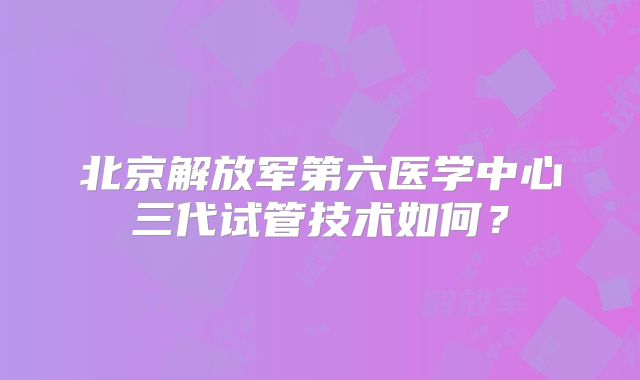 北京解放军第六医学中心三代试管技术如何？