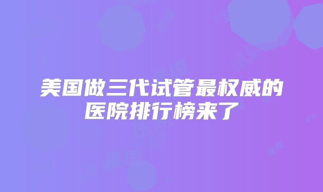 美国做三代试管最权威的医院排行榜来了