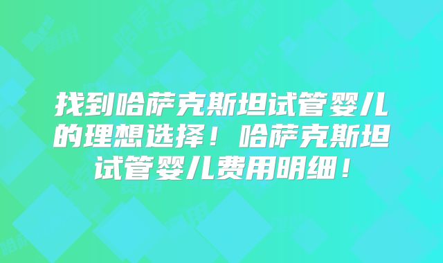 找到哈萨克斯坦试管婴儿的理想选择！哈萨克斯坦试管婴儿费用明细！