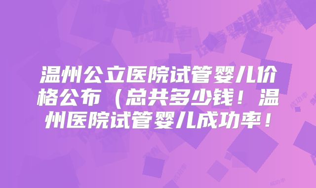 温州公立医院试管婴儿价格公布（总共多少钱！温州医院试管婴儿成功率！