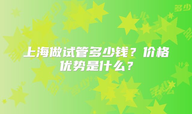 上海做试管多少钱？价格优势是什么？