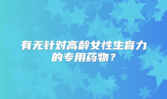 有无针对高龄女性生育力的专用药物?