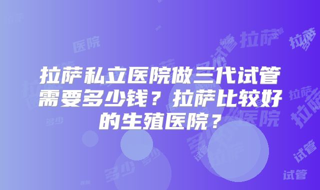 拉萨私立医院做三代试管需要多少钱？拉萨比较好的生殖医院？