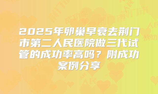 2025年卵巢早衰去荆门市第二人民医院做三代试管的成功率高吗？附成功案例分享