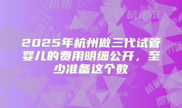 2025年杭州做三代试管婴儿的费用明细公开,至少准备这个数