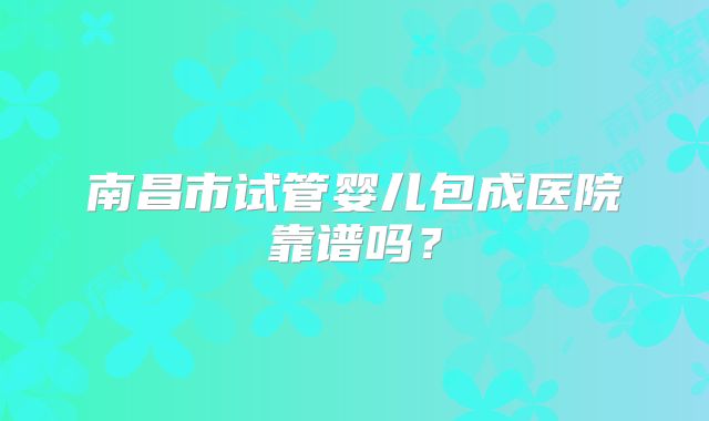 南昌市试管婴儿包成医院靠谱吗？