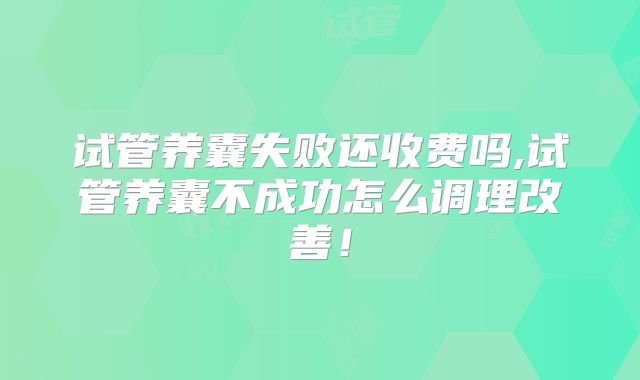 试管养囊失败还收费吗,试管养囊不成功怎么调理改善！