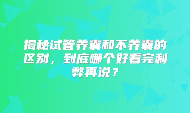揭秘试管养囊和不养囊的区别，到底哪个好看完利弊再说？