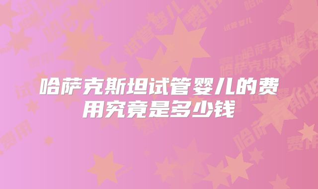 哈萨克斯坦试管婴儿的费用究竟是多少钱