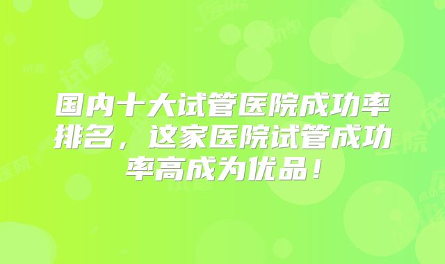 国内十大试管医院成功率排名，这家医院试管成功率高成为优品！