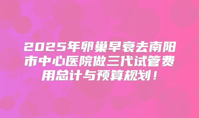 2025年卵巢早衰去南阳市中心医院做三代试管费用总计与预算规划！