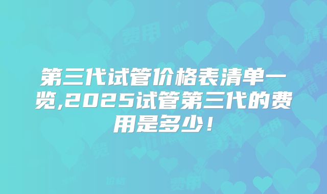 第三代试管价格表清单一览,2025试管第三代的费用是多少!