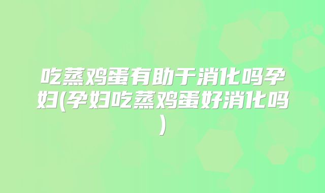 吃蒸鸡蛋有助于消化吗孕妇(孕妇吃蒸鸡蛋好消化吗)