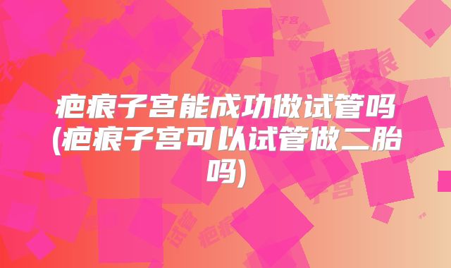 疤痕子宫能成功做试管吗(疤痕子宫可以试管做二胎吗)