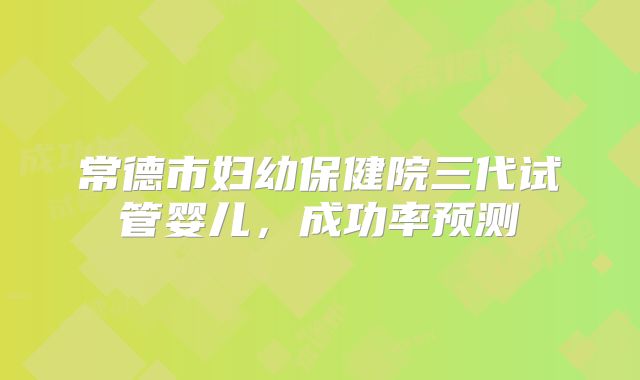 常德市妇幼保健院三代试管婴儿，成功率预测