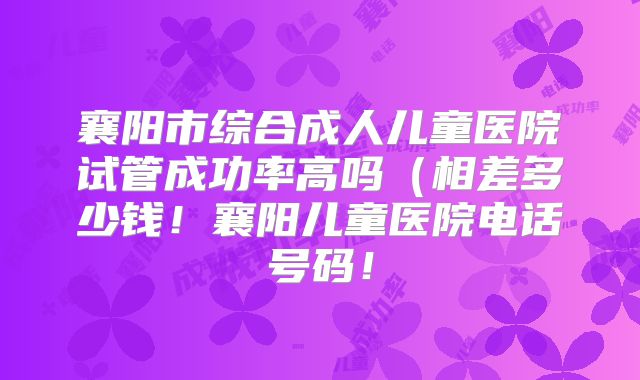 襄阳市综合成人儿童医院试管成功率高吗(相差多少钱!襄阳儿童医院电话号码!