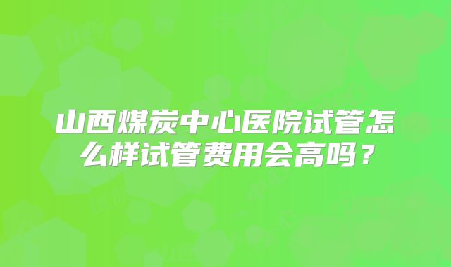 山西煤炭中心医院试管怎么样试管费用会高吗？