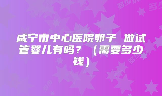 咸宁市中心医院卵子 做试管婴儿有吗?(需要多少钱)