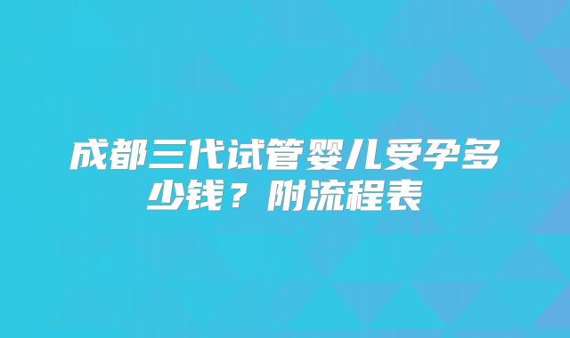 成都三代试管婴儿受孕多少钱?附流程表