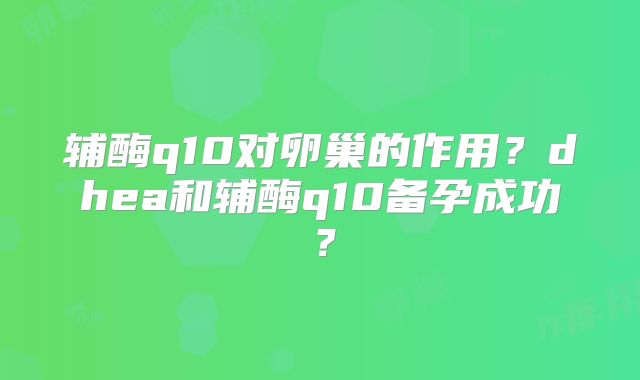 辅酶q10对卵巢的作用？dhea和辅酶q10备孕成功？