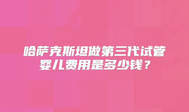 哈萨克斯坦做第三代试管婴儿费用是多少钱？