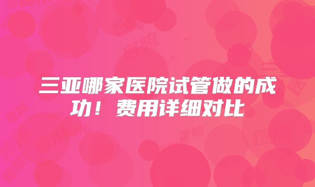 三亚哪家医院试管做的成功!费用详细对比