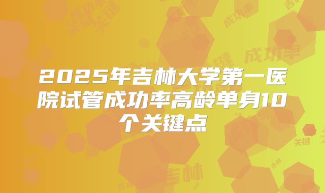 2025年吉林大学第一医院试管成功率高龄单身10个关键点