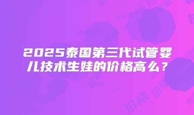 2025泰国第三代试管婴儿技术生娃的价格高么?